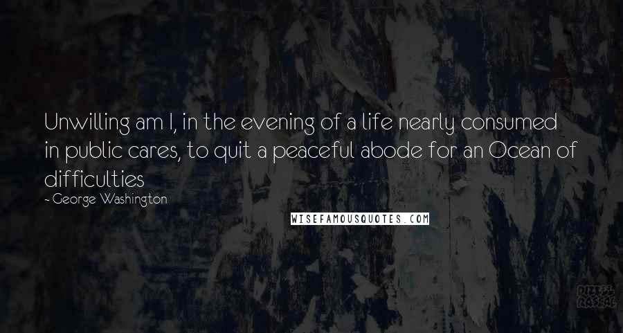 George Washington Quotes: Unwilling am I, in the evening of a life nearly consumed in public cares, to quit a peaceful abode for an Ocean of difficulties