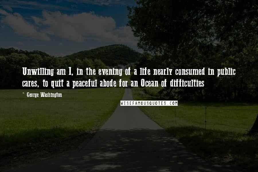 George Washington Quotes: Unwilling am I, in the evening of a life nearly consumed in public cares, to quit a peaceful abode for an Ocean of difficulties