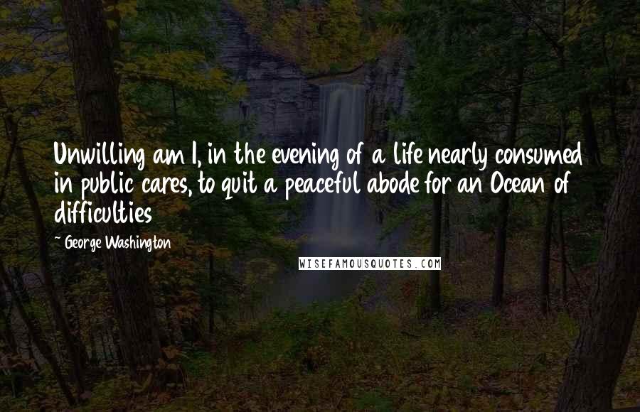 George Washington Quotes: Unwilling am I, in the evening of a life nearly consumed in public cares, to quit a peaceful abode for an Ocean of difficulties