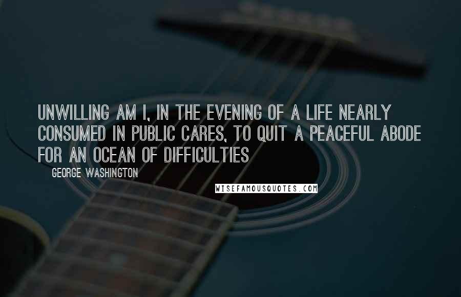 George Washington Quotes: Unwilling am I, in the evening of a life nearly consumed in public cares, to quit a peaceful abode for an Ocean of difficulties