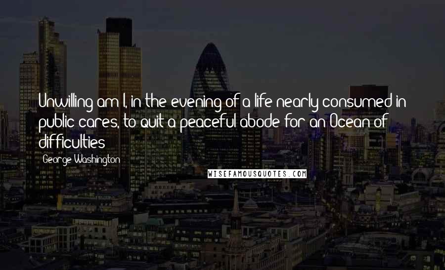 George Washington Quotes: Unwilling am I, in the evening of a life nearly consumed in public cares, to quit a peaceful abode for an Ocean of difficulties