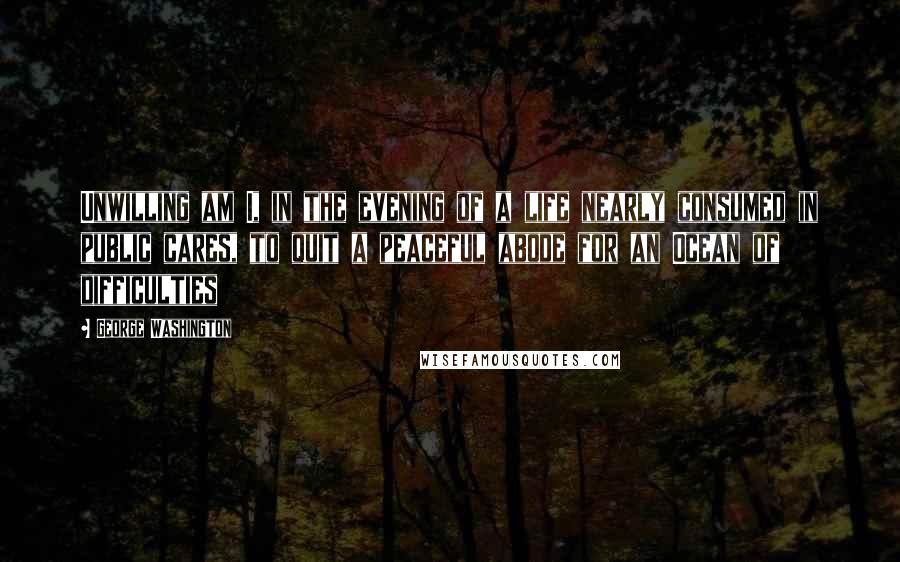 George Washington Quotes: Unwilling am I, in the evening of a life nearly consumed in public cares, to quit a peaceful abode for an Ocean of difficulties