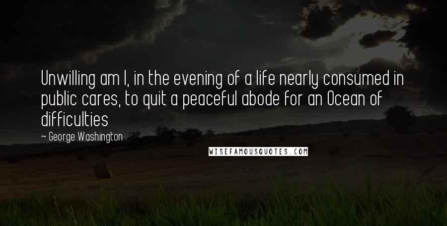 George Washington Quotes: Unwilling am I, in the evening of a life nearly consumed in public cares, to quit a peaceful abode for an Ocean of difficulties