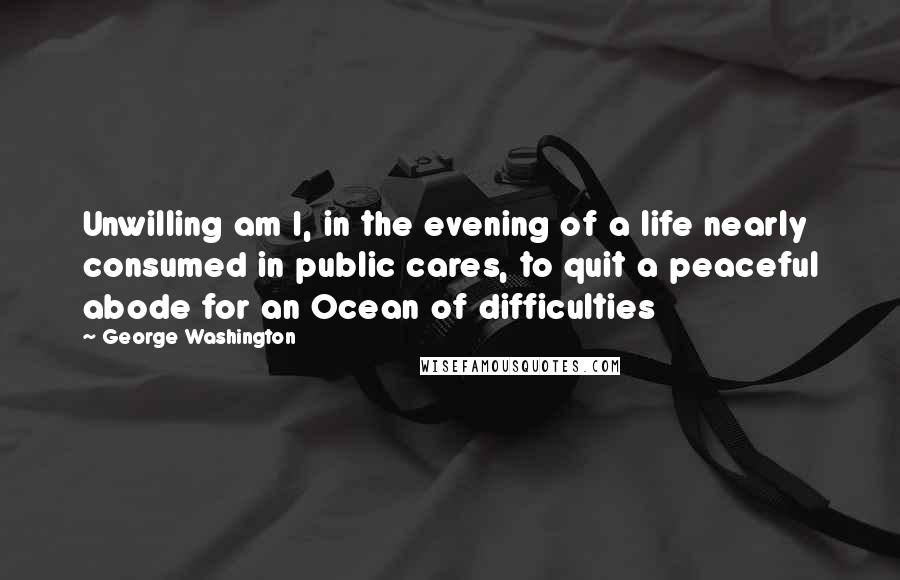 George Washington Quotes: Unwilling am I, in the evening of a life nearly consumed in public cares, to quit a peaceful abode for an Ocean of difficulties