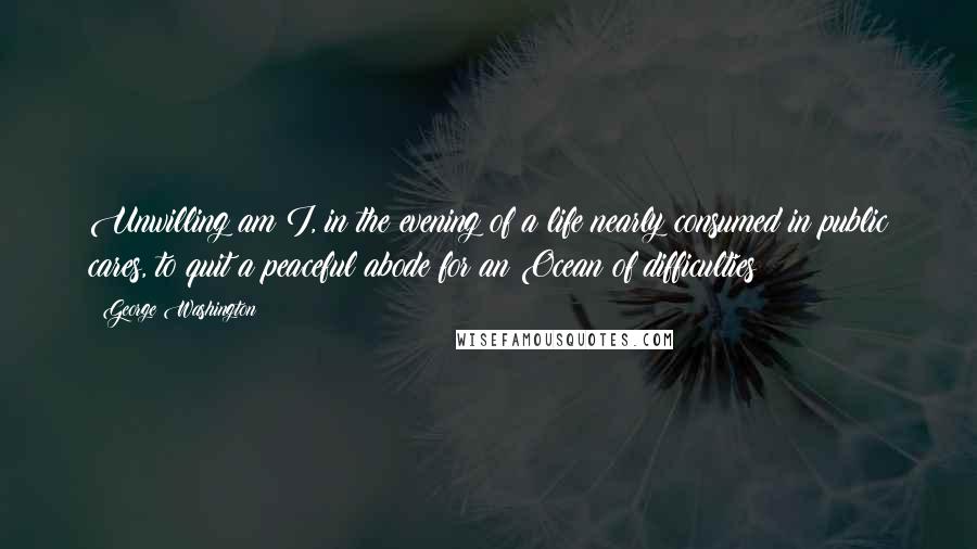 George Washington Quotes: Unwilling am I, in the evening of a life nearly consumed in public cares, to quit a peaceful abode for an Ocean of difficulties