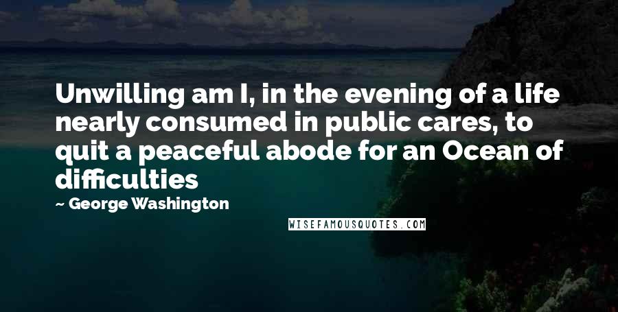 George Washington Quotes: Unwilling am I, in the evening of a life nearly consumed in public cares, to quit a peaceful abode for an Ocean of difficulties