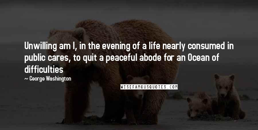 George Washington Quotes: Unwilling am I, in the evening of a life nearly consumed in public cares, to quit a peaceful abode for an Ocean of difficulties