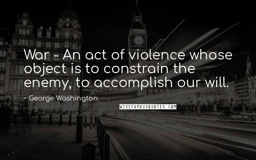 George Washington Quotes: War - An act of violence whose object is to constrain the enemy, to accomplish our will.