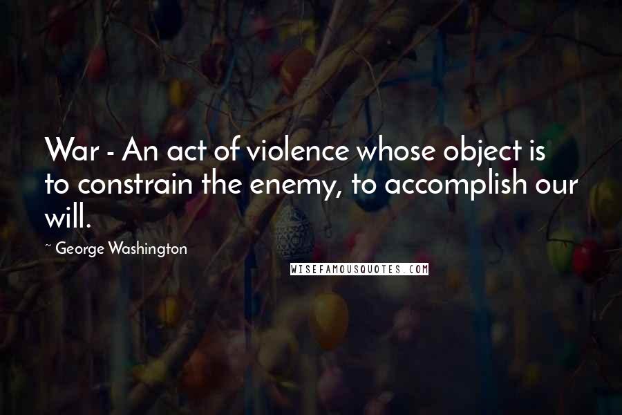 George Washington Quotes: War - An act of violence whose object is to constrain the enemy, to accomplish our will.