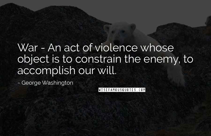 George Washington Quotes: War - An act of violence whose object is to constrain the enemy, to accomplish our will.