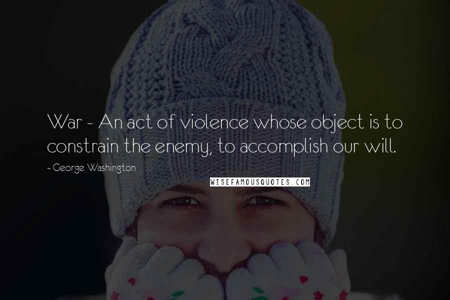 George Washington Quotes: War - An act of violence whose object is to constrain the enemy, to accomplish our will.