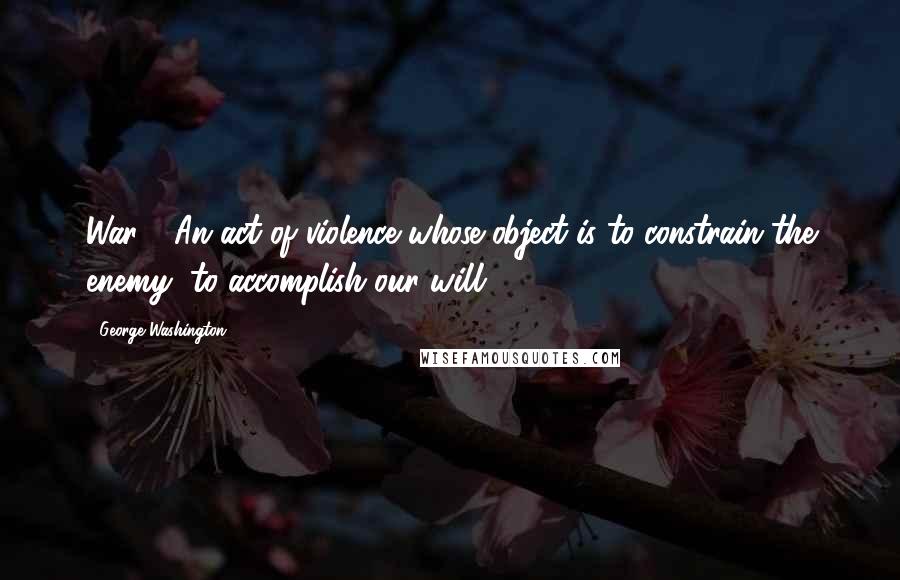 George Washington Quotes: War - An act of violence whose object is to constrain the enemy, to accomplish our will.