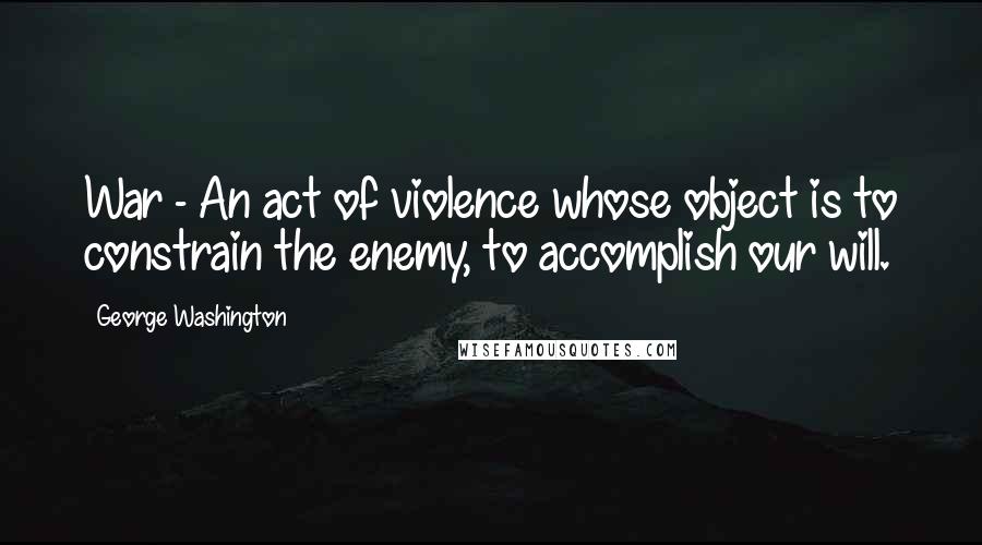 George Washington Quotes: War - An act of violence whose object is to constrain the enemy, to accomplish our will.