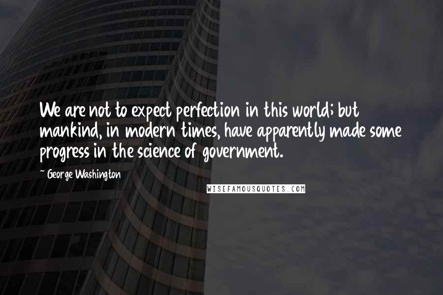 George Washington Quotes: We are not to expect perfection in this world; but mankind, in modern times, have apparently made some progress in the science of government.