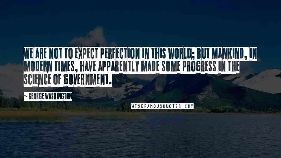 George Washington Quotes: We are not to expect perfection in this world; but mankind, in modern times, have apparently made some progress in the science of government.