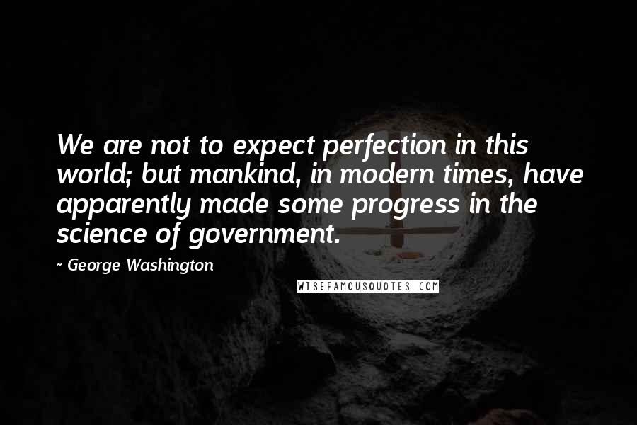 George Washington Quotes: We are not to expect perfection in this world; but mankind, in modern times, have apparently made some progress in the science of government.