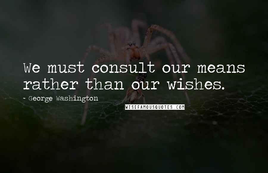 George Washington Quotes: We must consult our means rather than our wishes.