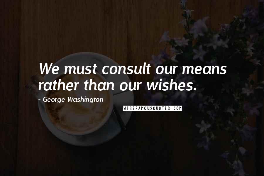 George Washington Quotes: We must consult our means rather than our wishes.