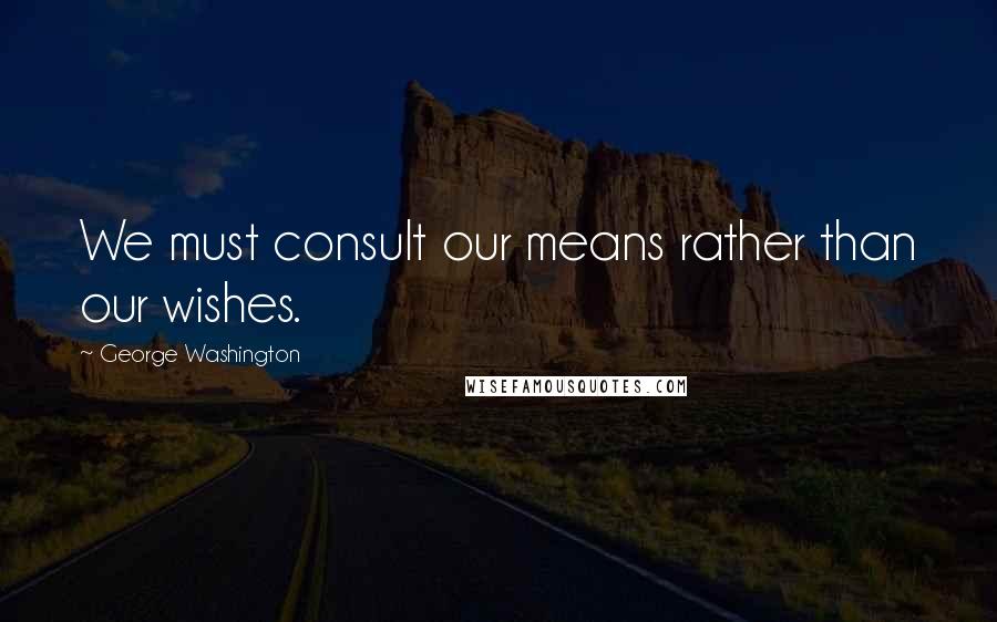 George Washington Quotes: We must consult our means rather than our wishes.