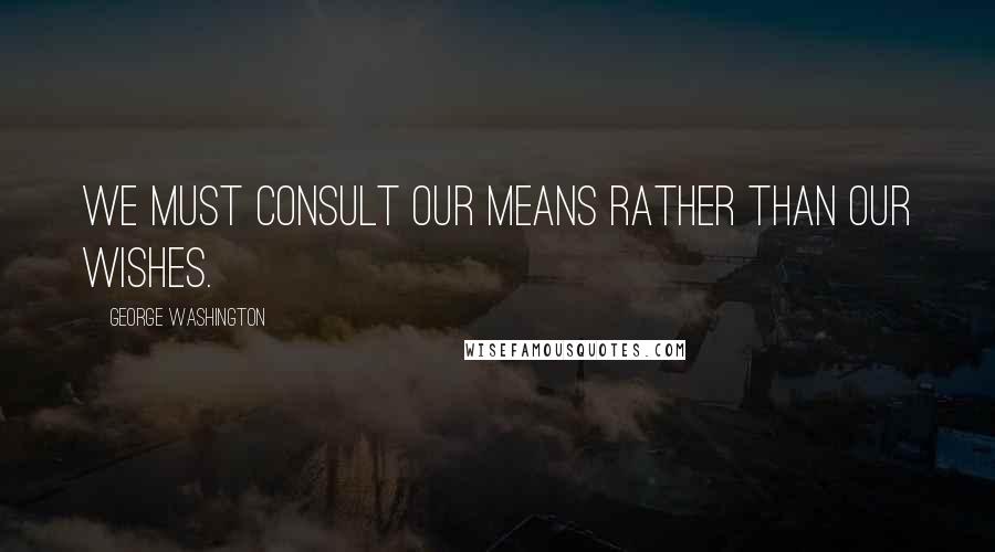 George Washington Quotes: We must consult our means rather than our wishes.