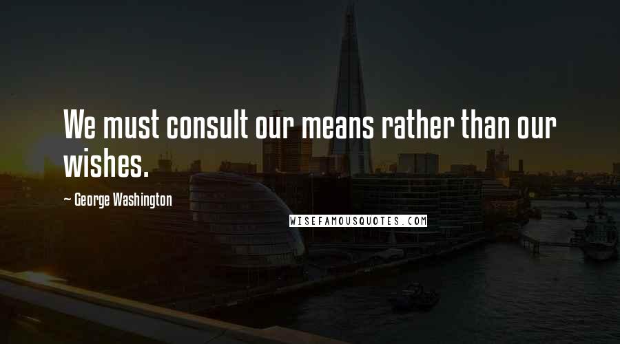 George Washington Quotes: We must consult our means rather than our wishes.