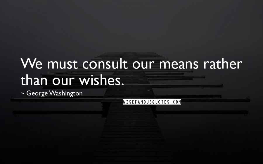 George Washington Quotes: We must consult our means rather than our wishes.