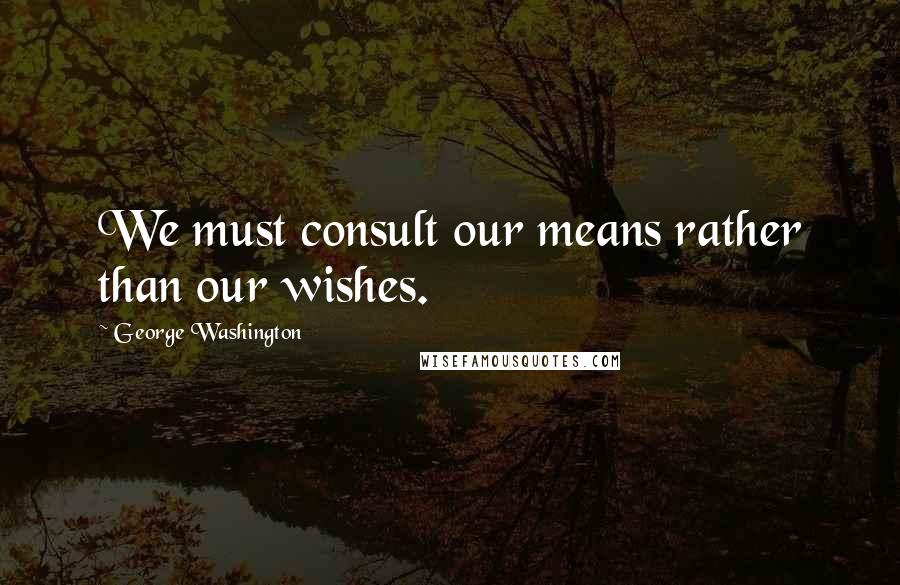 George Washington Quotes: We must consult our means rather than our wishes.