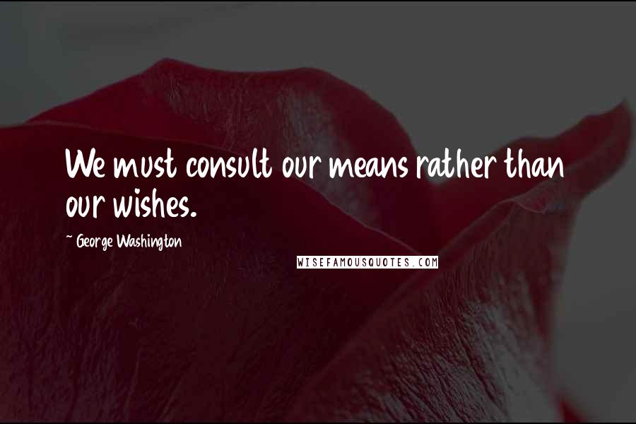 George Washington Quotes: We must consult our means rather than our wishes.