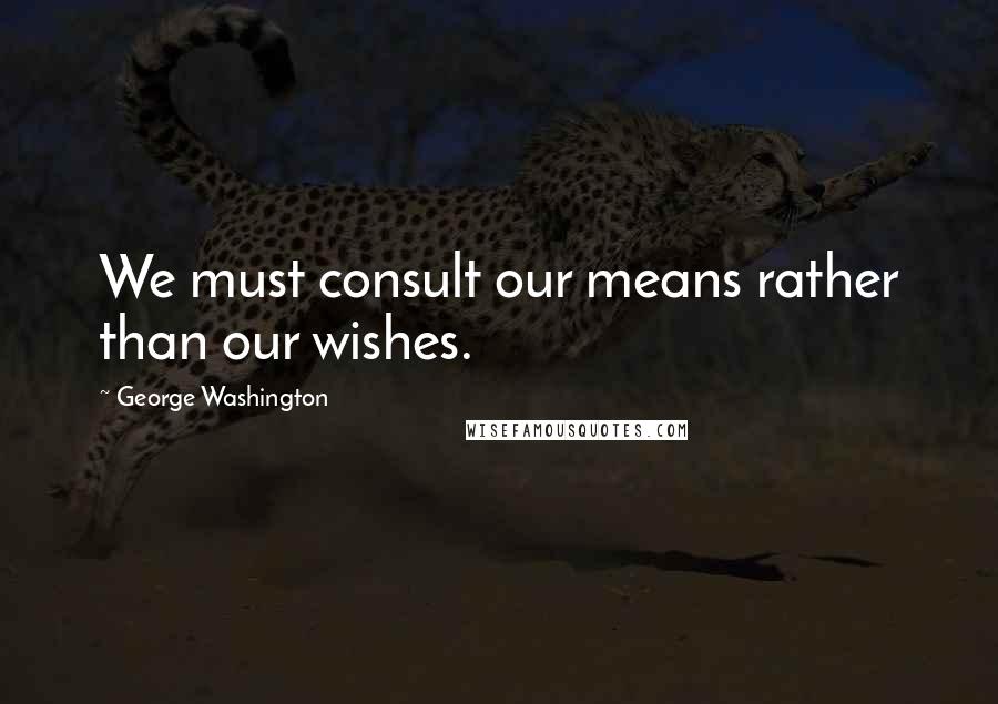 George Washington Quotes: We must consult our means rather than our wishes.