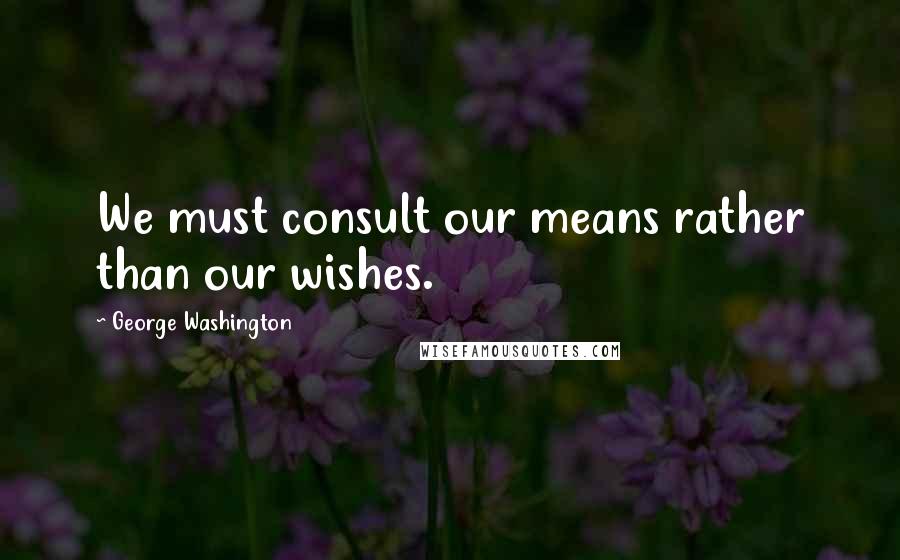 George Washington Quotes: We must consult our means rather than our wishes.