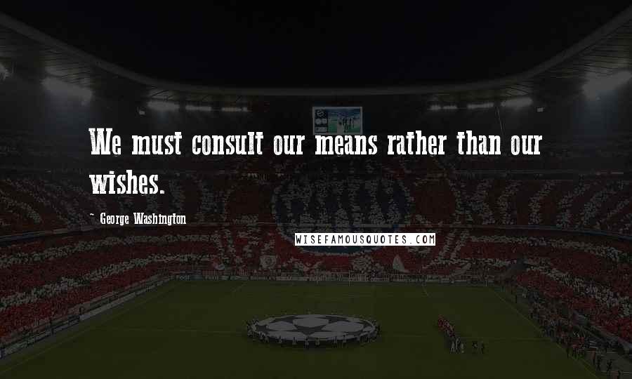 George Washington Quotes: We must consult our means rather than our wishes.