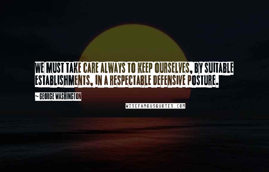 George Washington Quotes: We must take care always to keep ourselves, by suitable establishments, in a respectable defensive posture.
