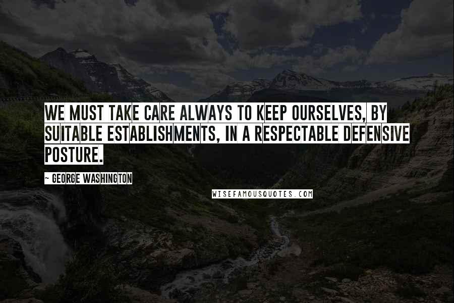 George Washington Quotes: We must take care always to keep ourselves, by suitable establishments, in a respectable defensive posture.