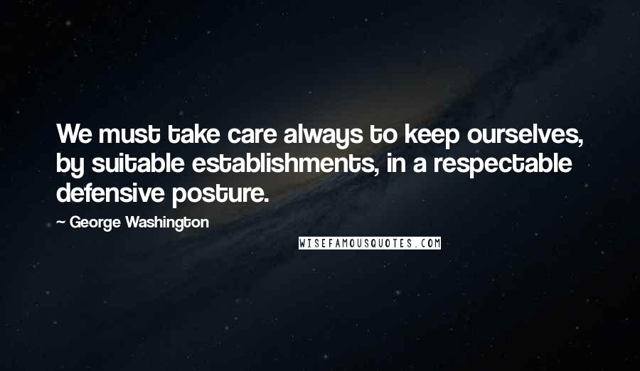 George Washington Quotes: We must take care always to keep ourselves, by suitable establishments, in a respectable defensive posture.