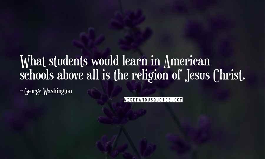 George Washington Quotes: What students would learn in American schools above all is the religion of Jesus Christ.