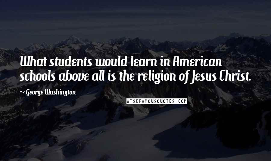 George Washington Quotes: What students would learn in American schools above all is the religion of Jesus Christ.