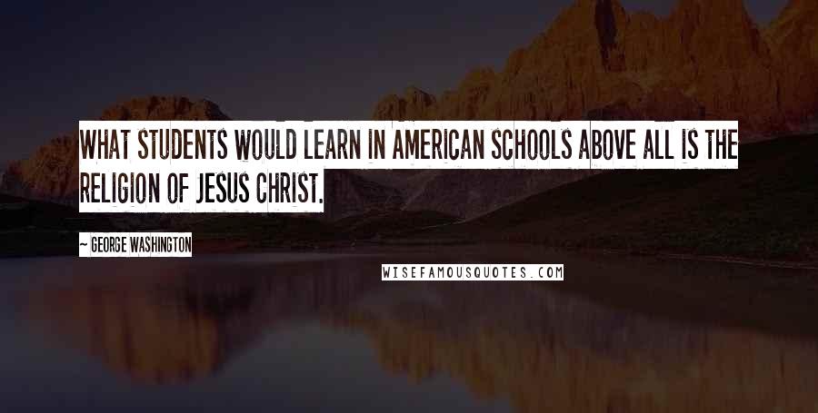 George Washington Quotes: What students would learn in American schools above all is the religion of Jesus Christ.