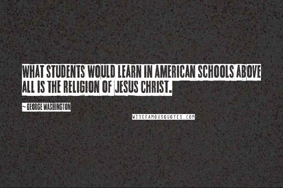 George Washington Quotes: What students would learn in American schools above all is the religion of Jesus Christ.