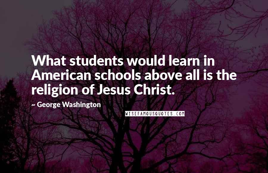 George Washington Quotes: What students would learn in American schools above all is the religion of Jesus Christ.