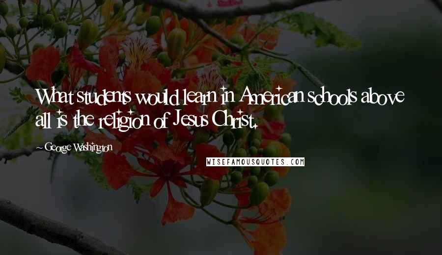 George Washington Quotes: What students would learn in American schools above all is the religion of Jesus Christ.