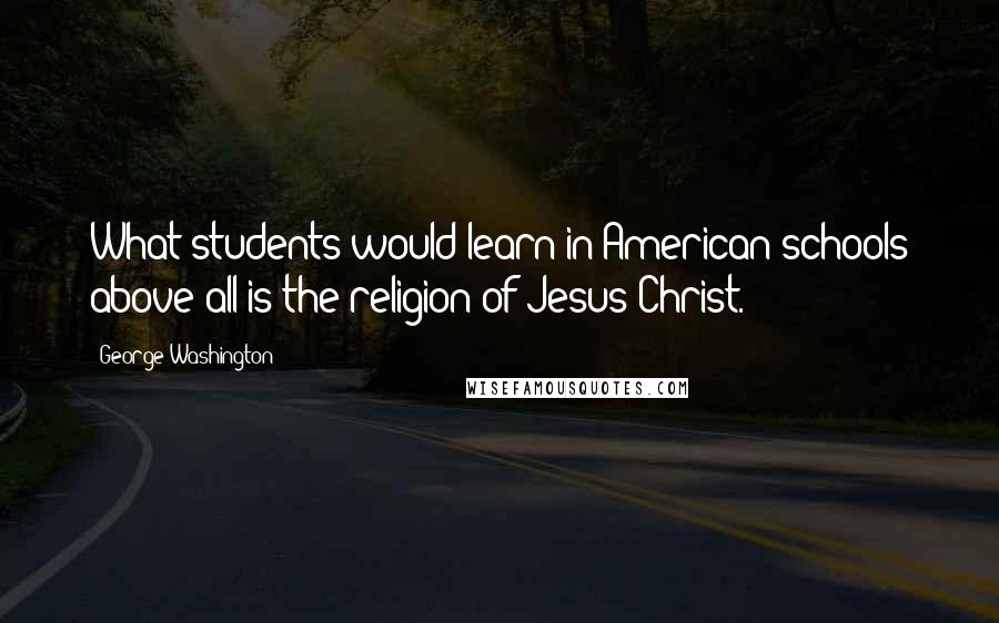 George Washington Quotes: What students would learn in American schools above all is the religion of Jesus Christ.