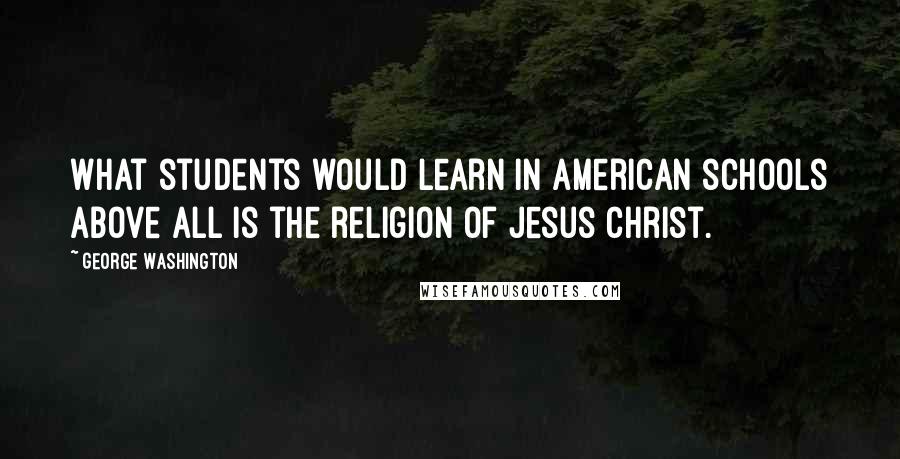 George Washington Quotes: What students would learn in American schools above all is the religion of Jesus Christ.