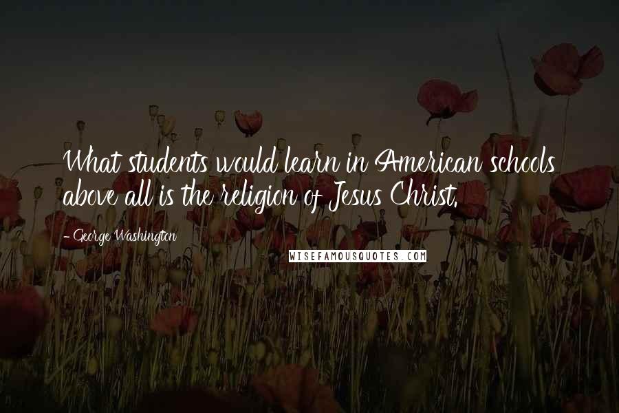 George Washington Quotes: What students would learn in American schools above all is the religion of Jesus Christ.