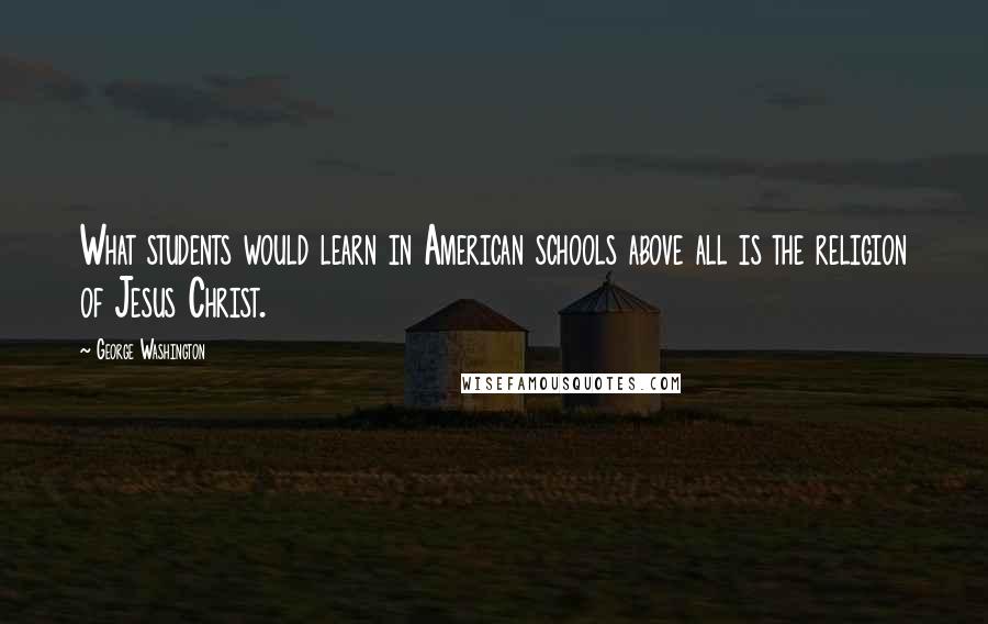 George Washington Quotes: What students would learn in American schools above all is the religion of Jesus Christ.