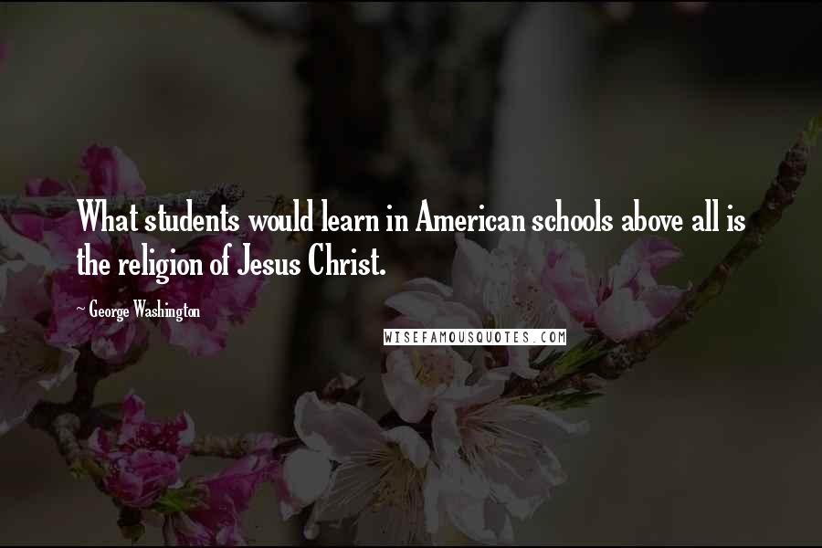 George Washington Quotes: What students would learn in American schools above all is the religion of Jesus Christ.