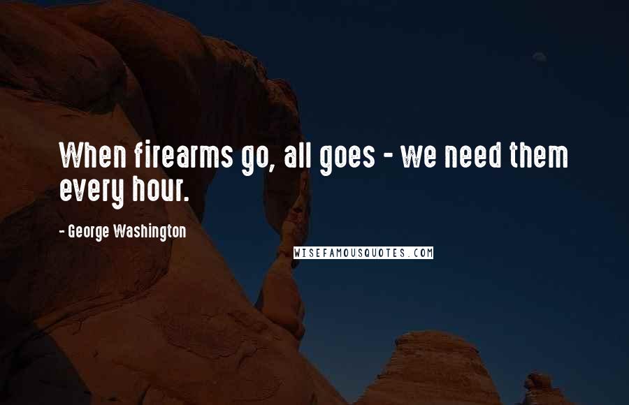 George Washington Quotes: When firearms go, all goes - we need them every hour.