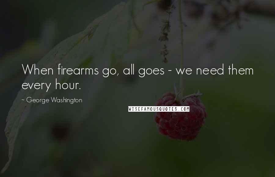 George Washington Quotes: When firearms go, all goes - we need them every hour.