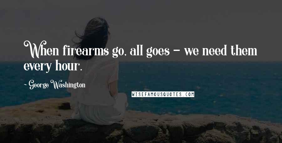 George Washington Quotes: When firearms go, all goes - we need them every hour.
