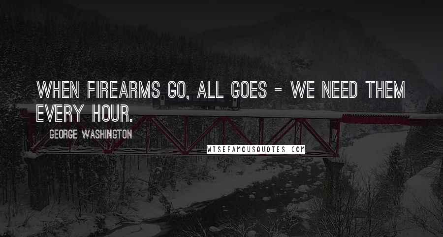 George Washington Quotes: When firearms go, all goes - we need them every hour.