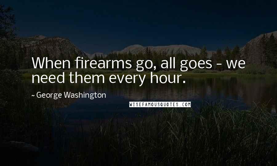 George Washington Quotes: When firearms go, all goes - we need them every hour.